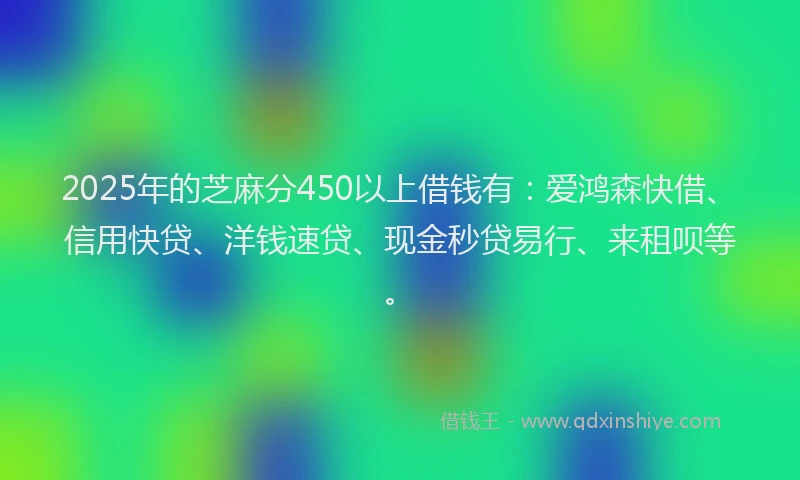 2025年的芝麻分450以上借钱有：爱鸿森快借、信用快贷、洋钱速贷、现金秒贷易行、来租呗等。