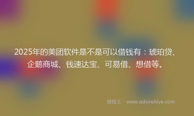 2025年的美团软件是不是可以借钱有：琥珀贷、企鹅商城、钱速达宝、可易借、想借等。