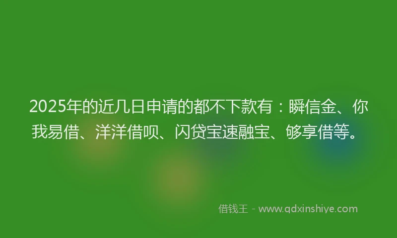 2025年的近几日申请的都不下款有：瞬信金、你我易借、洋洋借呗、闪贷宝速融宝、够享借等。