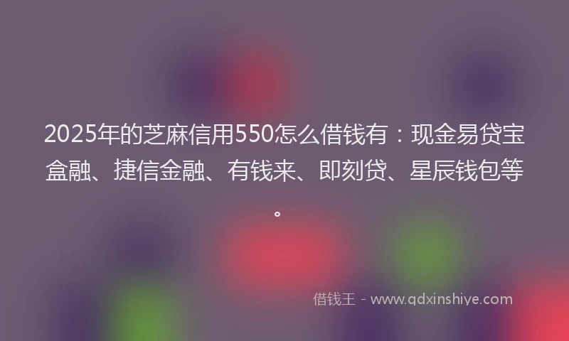 2025年的芝麻信用550怎么借钱有：现金易贷宝盒融、捷信金融、有钱来、即刻贷、星辰钱包等。