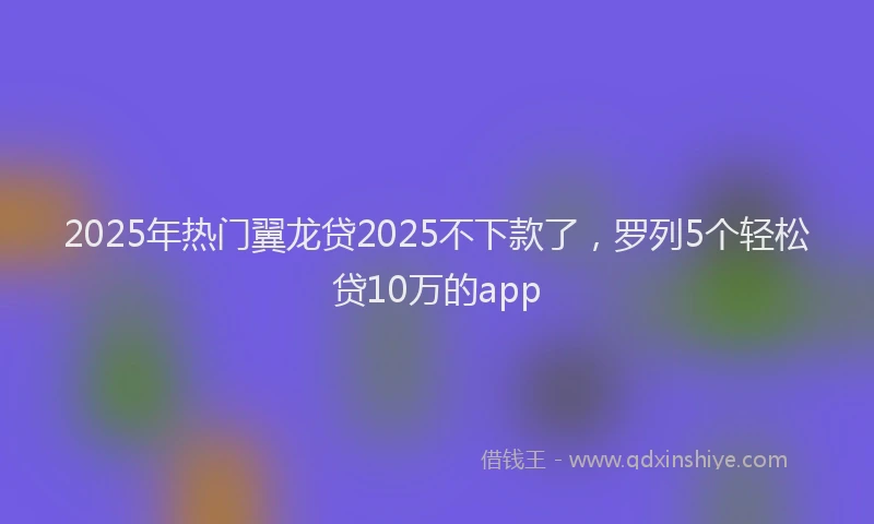 2025年热门翼龙贷2025不下款了，罗列5个轻松贷10万的app
