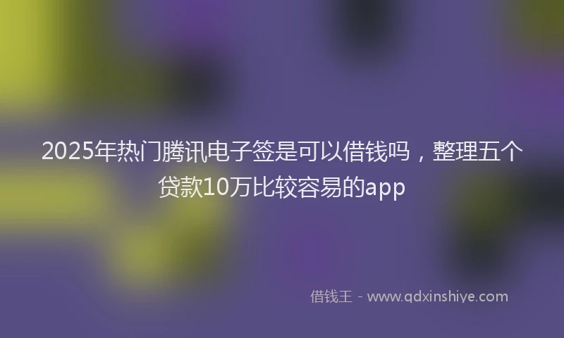 2025年热门腾讯电子签是可以借钱吗，整理五个贷款10万比较容易的app