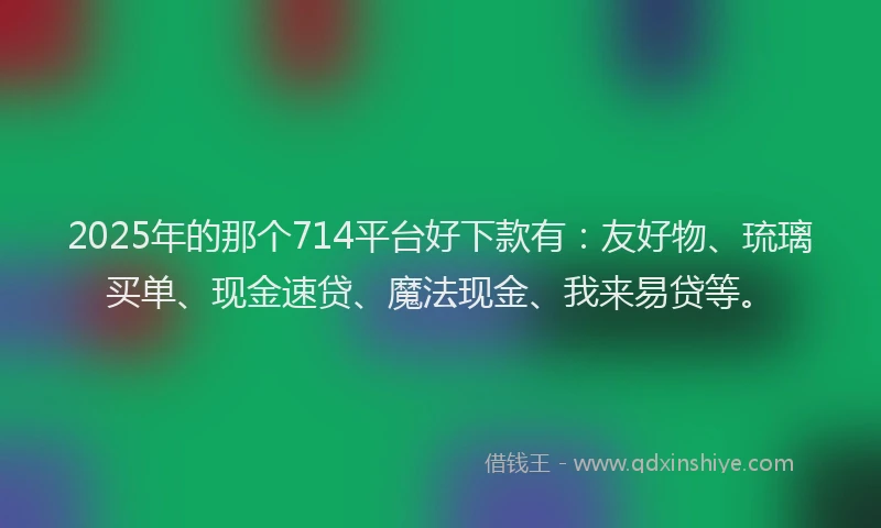 2025年的那个714平台好下款有：友好物、琉璃买单、现金速贷、魔法现金、我来易贷等。