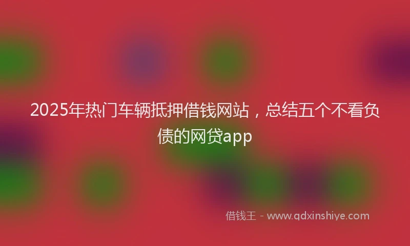2025年热门车辆抵押借钱网站，总结五个不看负债的网贷app