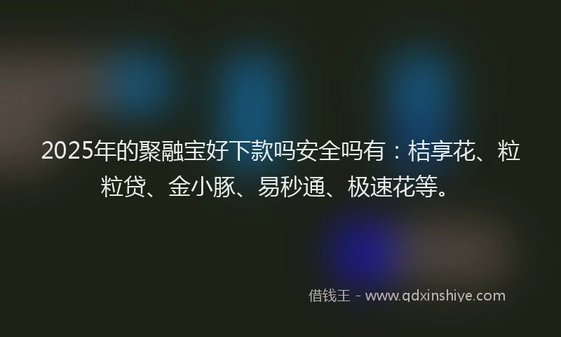 2025年的聚融宝好下款吗安全吗有：桔享花、粒粒贷、金小豚、易秒通、极速花等。