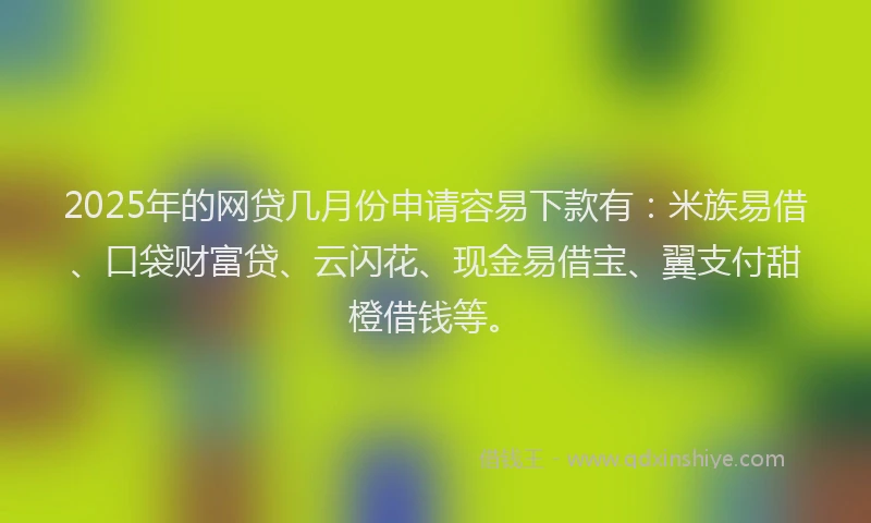 2025年的网贷几月份申请容易下款有：米族易借、口袋财富贷、云闪花、现金易借宝、翼支付甜橙借钱等。