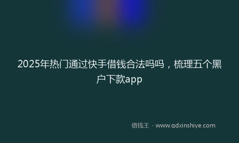 2025年热门通过快手借钱合法吗吗，梳理五个黑户下款app