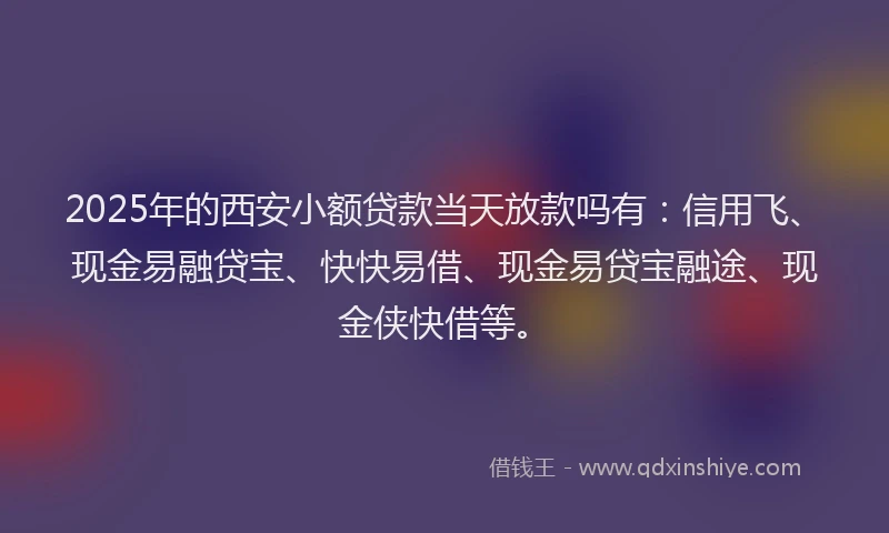2025年的西安小额贷款当天放款吗有：信用飞、现金易融贷宝、快快易借、现金易贷宝融途、现金侠快借等。