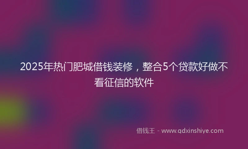 2025年热门肥城借钱装修，整合5个贷款好做不看征信的软件