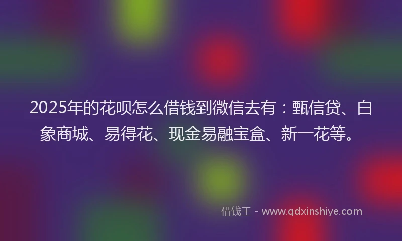 2025年的花呗怎么借钱到微信去有：甄信贷、白象商城、易得花、现金易融宝盒、新一花等。