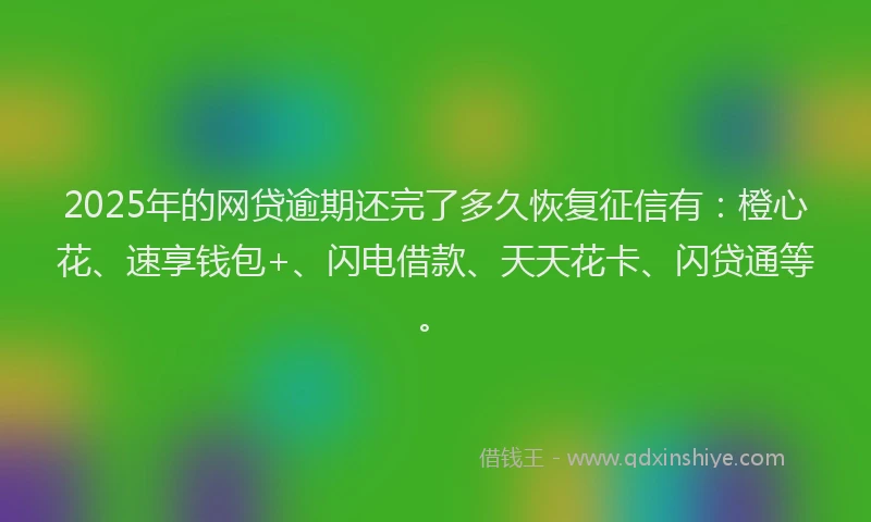 2025年的网贷逾期还完了多久恢复征信有：橙心花、速享钱包+、闪电借款、天天花卡、闪贷通等。