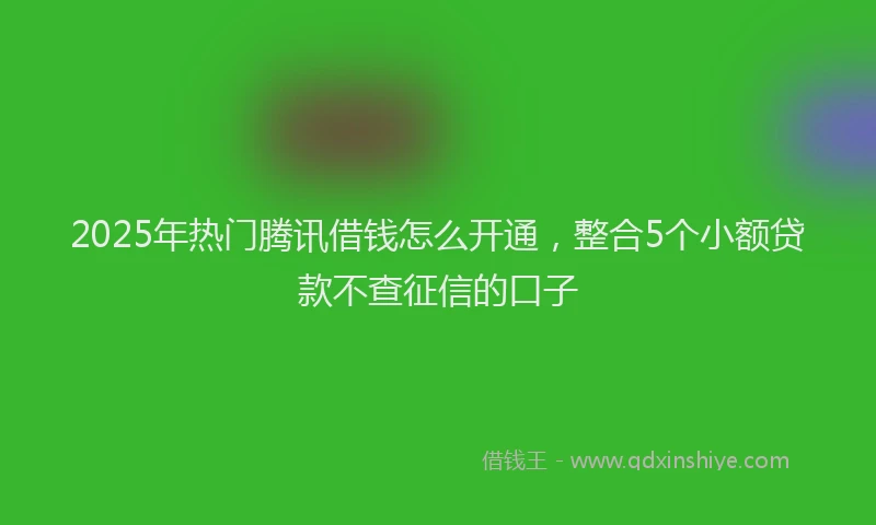 2025年热门腾讯借钱怎么开通，整合5个小额贷款不查征信的口子