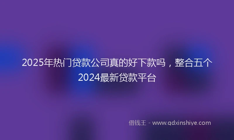 2025年热门贷款公司真的好下款吗，整合五个2024最新贷款平台