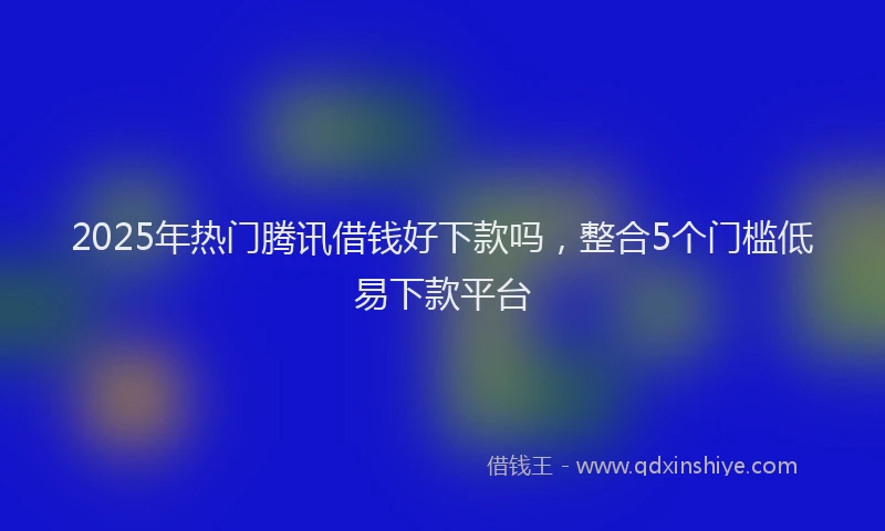 2025年热门腾讯借钱好下款吗，整合5个门槛低易下款平台