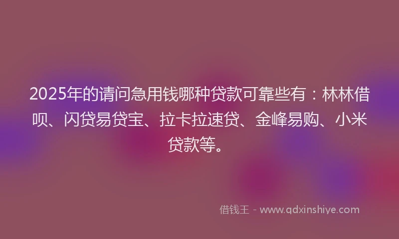 2025年的请问急用钱哪种贷款可靠些有：林林借呗、闪贷易贷宝、拉卡拉速贷、金峰易购、小米贷款等。