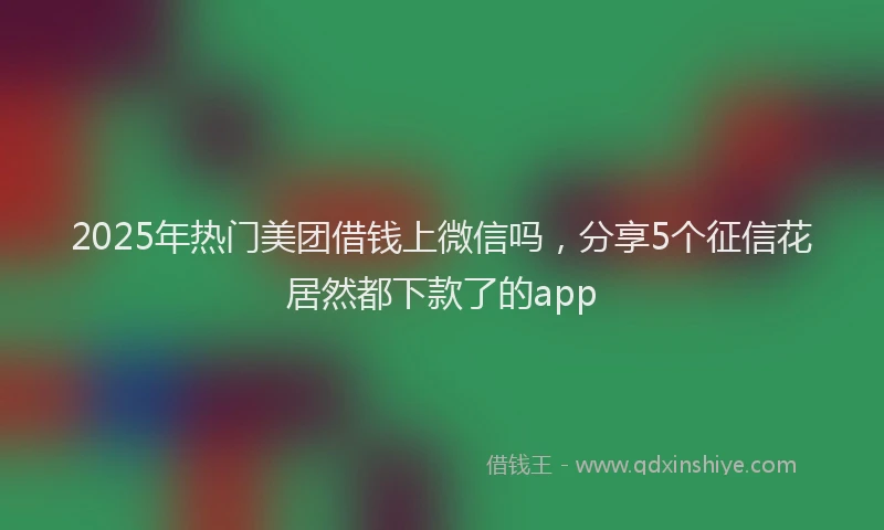 2025年热门美团借钱上微信吗，分享5个征信花居然都下款了的app