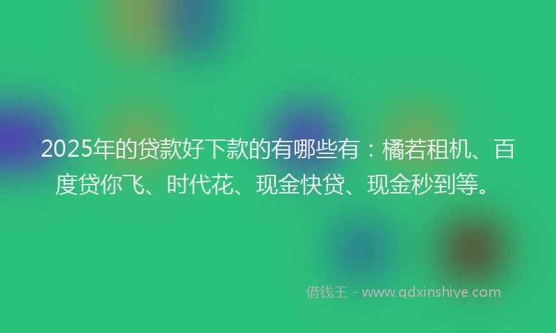 2025年的贷款好下款的有哪些有：橘若租机、百度贷你飞、时代花、现金快贷、现金秒到等。