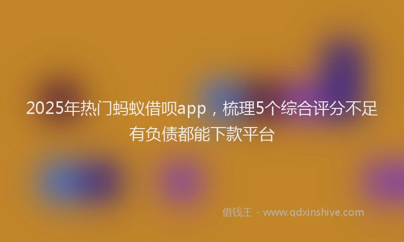 2025年热门蚂蚁借呗app，梳理5个综合评分不足有负债都能下款平台