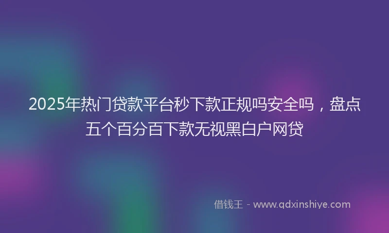 2025年热门贷款平台秒下款正规吗安全吗，盘点五个百分百下款无视黑白户网贷