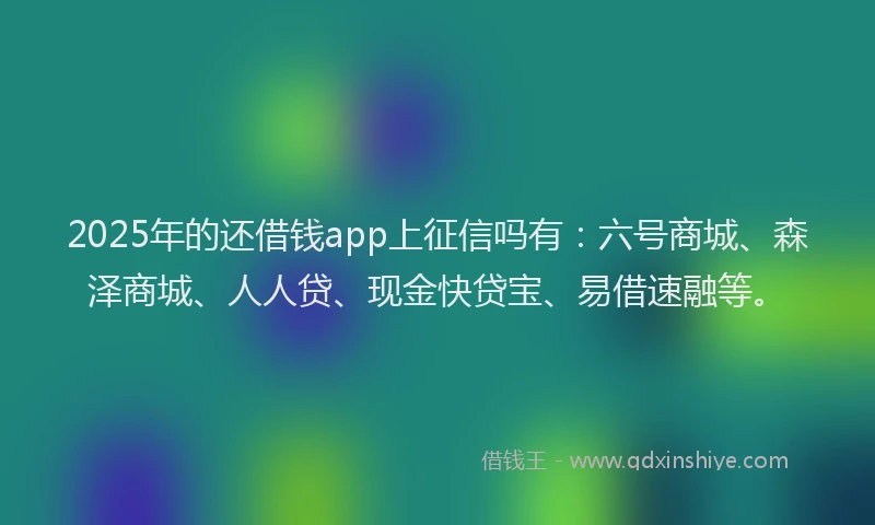 2025年的还借钱app上征信吗有：六号商城、森泽商城、人人贷、现金快贷宝、易借速融等。