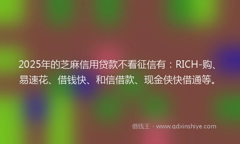 2025年的芝麻信用贷款不看征信有：RICH-购、易速花、借钱快、和信借款、现金侠快借通等。
