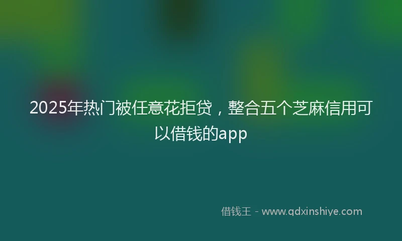 2025年热门被任意花拒贷，整合五个芝麻信用可以借钱的app