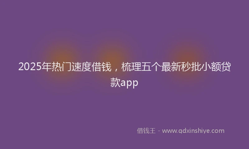 2025年热门速度借钱，梳理五个最新秒批小额贷款app