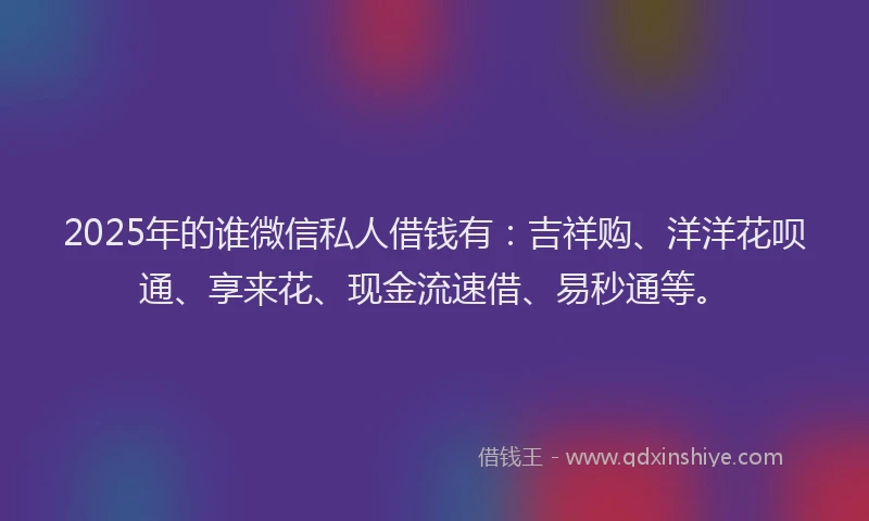 2025年的谁微信私人借钱有：吉祥购、洋洋花呗通、享来花、现金流速借、易秒通等。