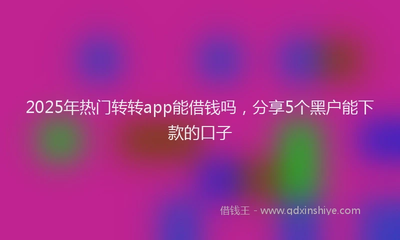 2025年热门转转app能借钱吗，分享5个黑户能下款的口子