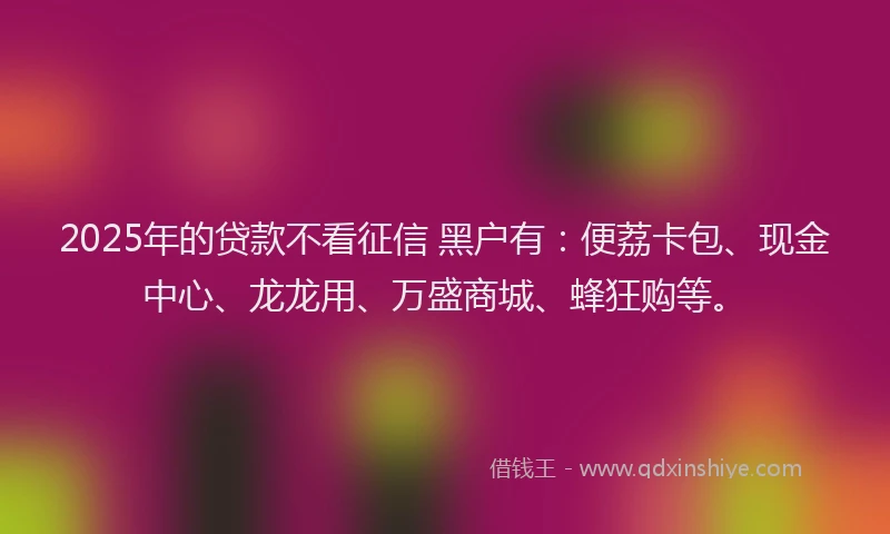2025年的贷款不看征信 黑户有：便荔卡包、现金中心、龙龙用、万盛商城、蜂狂购等。