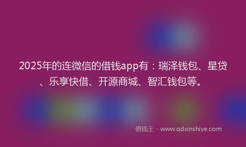 2025年的连微信的借钱app有：瑞泽钱包、星贷、乐享快借、开源商城、智汇钱包等。