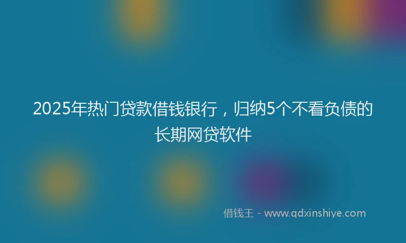 2025年热门贷款借钱银行，归纳5个不看负债的长期网贷软件