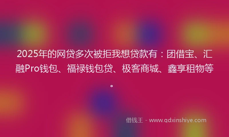2025年的网贷多次被拒我想贷款有：团借宝、汇融Pro钱包、福禄钱包贷、极客商城、鑫享租物等。