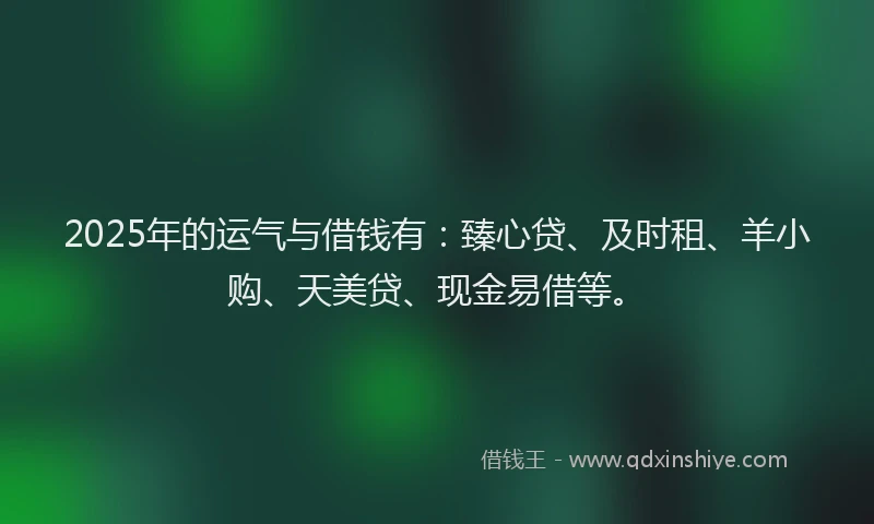 2025年的运气与借钱有:臻心贷、及时租、羊小购、天美贷、现金易借等。