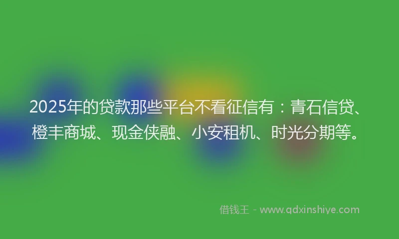 2025年的贷款那些平台不看征信有：青石信贷、橙丰商城、现金侠融、小安租机、时光分期等。