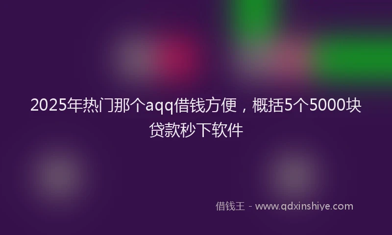 2025年热门那个aqq借钱方便，概括5个5000块贷款秒下软件