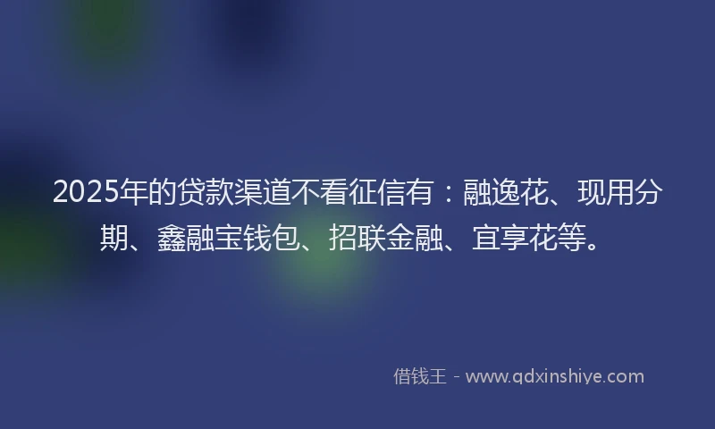 2025年的贷款渠道不看征信有：融逸花、现用分期、鑫融宝钱包、招联金融、宜享花等。