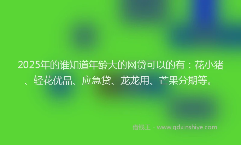 2025年的谁知道年龄大的网贷可以的有：花小猪、轻花优品、应急贷、龙龙用、芒果分期等。