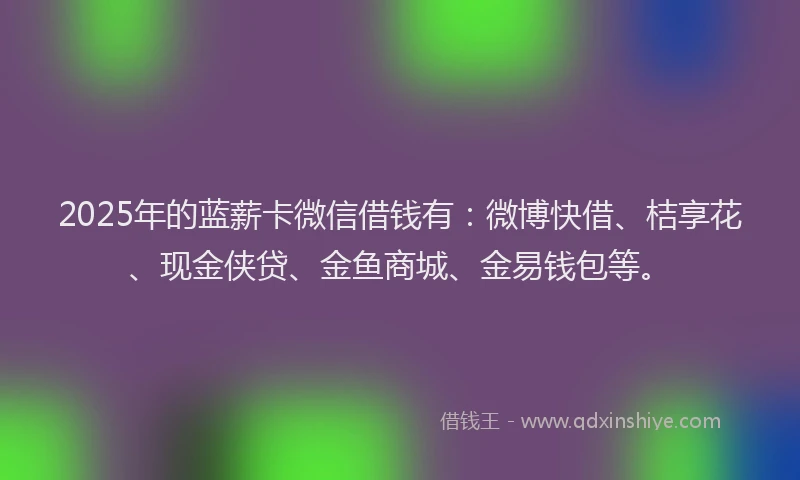 2025年的蓝薪卡微信借钱有：微博快借、桔享花、现金侠贷、金鱼商城、金易钱包等。