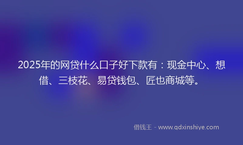 2025年的网贷什么口子好下款有：现金中心、想借、三枝花、易贷钱包、匠也商城等。