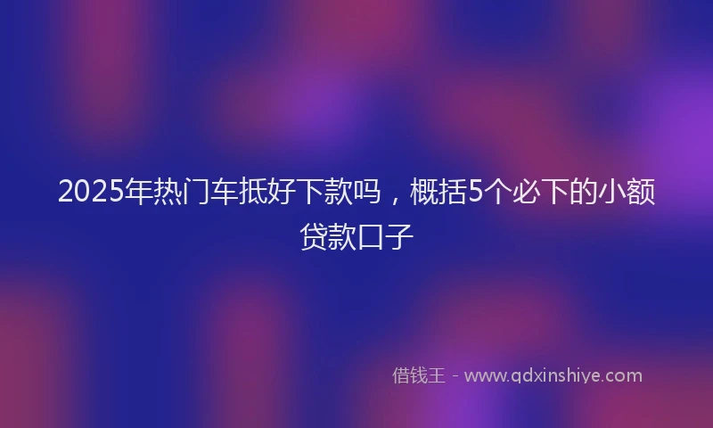2025年热门车抵好下款吗，概括5个必下的小额贷款口子