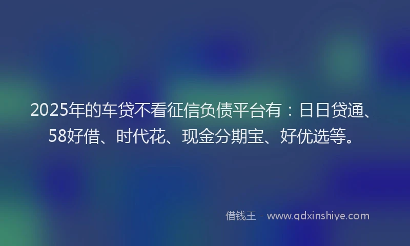2025年的车贷不看征信负债平台有：日日贷通、58好借、时代花、现金分期宝、好优选等。