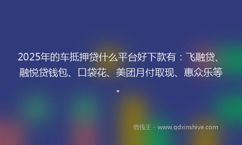 2025年的车抵押贷什么平台好下款有：飞融贷、融悦贷钱包、口袋花、美团月付取现、惠众乐等。