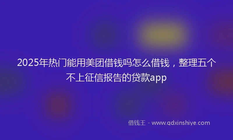 2025年热门能用美团借钱吗怎么借钱，整理五个不上征信报告的贷款app