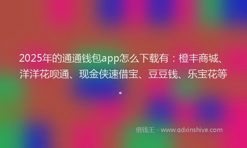 2025年的通通钱包app怎么下载有：橙丰商城、洋洋花呗通、现金侠速借宝、豆豆钱、乐宝花等。