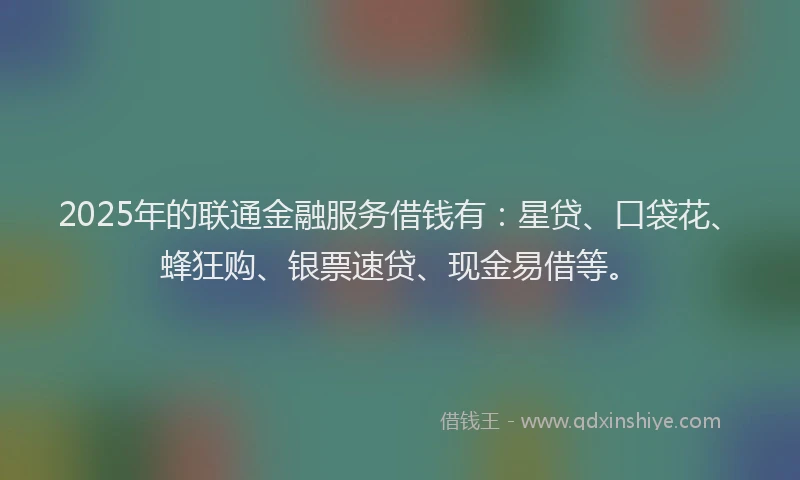 2025年的联通金融服务借钱有：星贷、口袋花、蜂狂购、银票速贷、现金易借等。