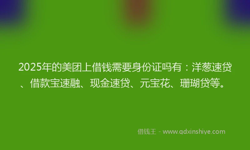 2025年的美团上借钱需要身份证吗有：洋葱速贷、借款宝速融、现金速贷、元宝花、珊瑚贷等。