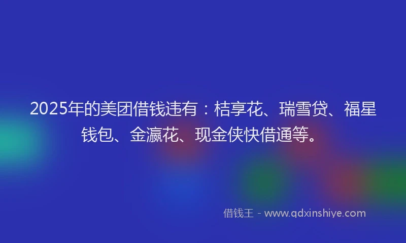 2025年的美团借钱违有：桔享花、瑞雪贷、福星钱包、金瀛花、现金侠快借通等。