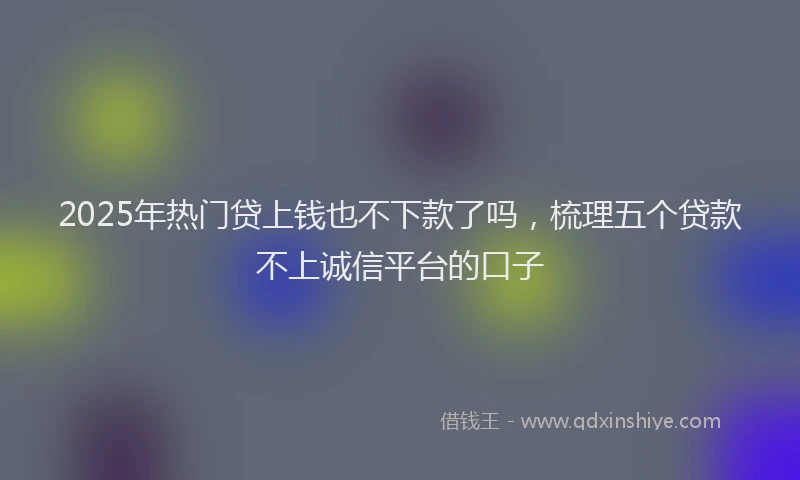 2025年热门贷上钱也不下款了吗，梳理五个贷款不上诚信平台的口子