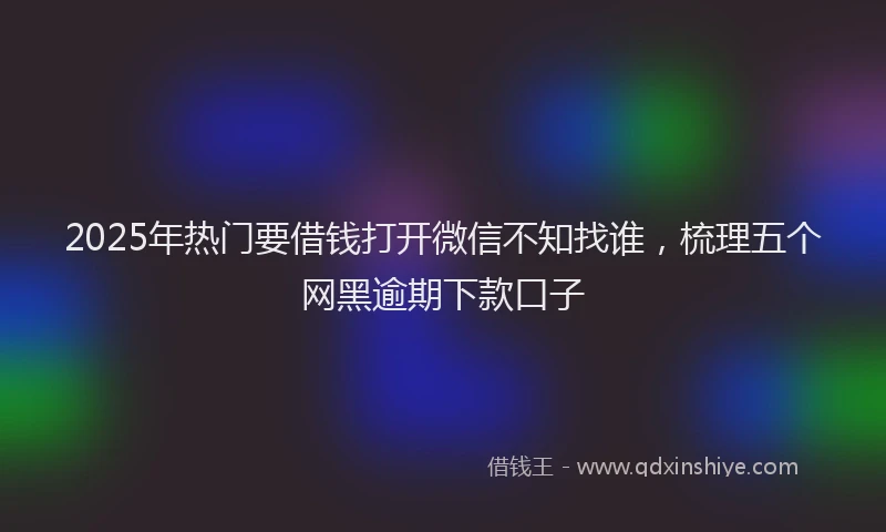 2025年热门要借钱打开微信不知找谁，梳理五个网黑逾期下款口子